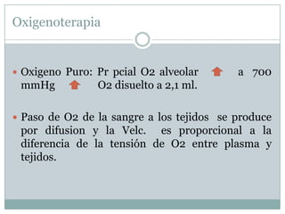 Oxigenoterapia


 Oxigeno
      Puro: Pr pcial O2 alveolar           a 700
 mmHg       O2 disuelto a 2,1 ml.

 Paso de O2 de la sangre a los tejidos se produce
 por difusion y la Velc. es proporcional a la
 diferencia de la tensión de O2 entre plasma y
 tejidos.
 
