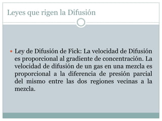 Leyes que rigen la Difusión




 Ley de Difusión de Fick: La velocidad de Difusión
  es proporcional al gradiente de concentración. La
  velocidad de difusión de un gas en una mezcla es
  proporcional a la diferencia de presión parcial
  del mismo entre las dos regiones vecinas a la
  mezcla.
 