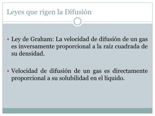 Leyes que rigen la Difusión


 Ley de Graham: La velocidad de difusión de un gas
 es inversamente proporcional a la raíz cuadrada de
 su densidad.

 Velocidad de difusión de un gas es directamente
 proporcional a su solubilidad en el líquido.
 