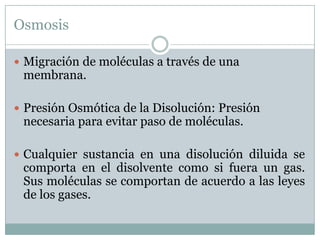 Osmosis

 Migración de moléculas a través de una
 membrana.

 Presión Osmótica de la Disolución: Presión
 necesaria para evitar paso de moléculas.

 Cualquier sustancia en una disolución diluida se
 comporta en el disolvente como si fuera un gas.
 Sus moléculas se comportan de acuerdo a las leyes
 de los gases.
 