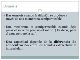 Osmosis

 Hay osmosis cuando la difusión se produce a
 través de una membrana semipermeable.

 Una membrana es semipermeable cuando deja
 pasar el solvente pero no el soluto. ( Es decir, pasa
 el agua pero no la sal ).

 Esta capacidad depende de la diferencia de
 concentración entre los líquidos extracelular el
 intracelular.
 