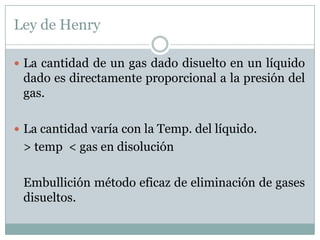 Ley de Henry

 La cantidad de un gas dado disuelto en un líquido
 dado es directamente proporcional a la presión del
 gas.

 La cantidad varía con la Temp. del líquido.
 > temp < gas en disolución

 Embullición método eficaz de eliminación de gases
 disueltos.
 