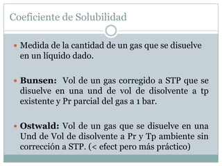 Coeficiente de Solubilidad

 Medida de la cantidad de un gas que se disuelve
  en un líquido dado.

 Bunsen: Vol de un gas corregido a STP que se
  disuelve en una und de vol de disolvente a tp
  existente y Pr parcial del gas a 1 bar.

 Ostwald: Vol de un gas que se disuelve en una
  Und de Vol de disolvente a Pr y Tp ambiente sin
  corrección a STP. (< efect pero más práctico)
 