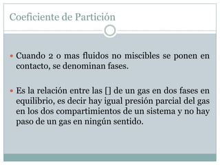 Coeficiente de Partición


 Cuando 2 o mas fluidos no miscibles se ponen en
 contacto, se denominan fases.

 Es la relación entre las [] de un gas en dos fases en
 equilibrio, es decir hay igual presión parcial del gas
 en los dos compartimientos de un sistema y no hay
 paso de un gas en ningún sentido.
 
