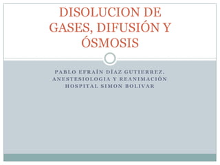 DISOLUCION DE
GASES, DIFUSIÓN Y
    ÓSMOSIS

 PABLO EFRAÍN DÍAZ GUTIERREZ.
ANESTESIOLOGIA Y REANIMACIÓN
   HOSPITAL SIMON BOLIVAR
 