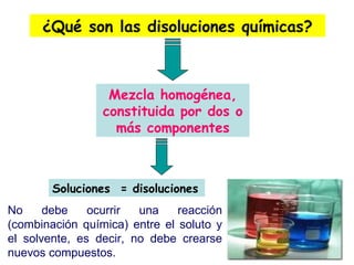 ¿Qué son las disoluciones químicas?
Mezcla homogénea,
constituida por dos o
más componentes
Soluciones = disoluciones
No debe ocurrir una reacción
(combinación química) entre el soluto y
el solvente, es decir, no debe crearse
nuevos compuestos.
 