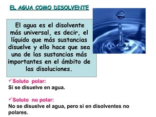 EL AGUA COMO DISOLVENTEEL AGUA COMO DISOLVENTE
El agua es el disolvente
más universal, es decir, el
líquido que más sustancias
disuelve y ello hace que sea
una de las sustancias más
importantes en el ámbito de
las disoluciones.
Soluto polar:
Si se disuelve en agua.
Soluto no polar:
No se disuelve el agua, pero sí en disolventes no
polares.
 