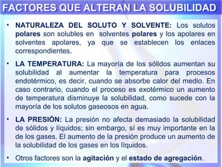 FACTORES QUE ALTERAN LA SOLUBILIDADFACTORES QUE ALTERAN LA SOLUBILIDAD
• NATURALEZA DEL SOLUTO Y SOLVENTE: Los solutos
polares son solubles en solventes polares y los apolares en
solventes apolares, ya que se establecen los enlaces
correspondientes.
• LA TEMPERATURA: La mayoría de los sólidos aumentan su
solubilidad al aumentar la temperatura para procesos
endotérmico, es decir, cuando se absorbe calor del medio. En
caso contrario, cuando el proceso es exotérmico un aumento
de temperatura disminuye la solubilidad, como sucede con la
mayoría de los solutos gaseosos en agua.
• LA PRESIÓN: La presión no afecta demasiado la solubilidad
de sólidos y líquidos; sin embargo, sí es muy importante en la
de los gases. El aumento de la presión produce un aumento de
la solubilidad de los gases en los líquidos.
• Otros factores son la agitación y el estado de agregación.
 