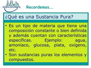 Recordemos….
¿Qué es una Sustancia Pura?
• Es un tipo de materia que tiene una
composición constante o bien definida
y además cuentan con características
específicas. Ejemplo: agua,
amoníaco, glucosa, plata, oxígeno,
etc.
• Son sustancias puras los elementos y
compuestos.
 