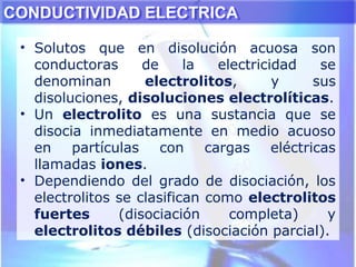 CONDUCTIVIDAD ELECTRICACONDUCTIVIDAD ELECTRICA
• Solutos que en disolución acuosa son
conductoras de la electricidad se
denominan electrolitos, y sus
disoluciones, disoluciones electrolíticas.
• Un electrolito es una sustancia que se
disocia inmediatamente en medio acuoso
en partículas con cargas eléctricas
llamadas iones.
• Dependiendo del grado de disociación, los
electrolitos se clasifican como electrolitos
fuertes (disociación completa) y
electrolitos débiles (disociación parcial).
 