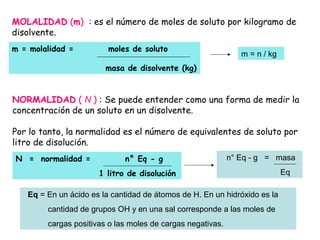 NORMALIDAD ( N ) : Se puede entender como una forma de medir la
concentración de un soluto en un disolvente.
Por lo tanto, la normalidad es el número de equivalentes de soluto por
litro de disolución.
MOLALIDAD (m) : es el número de moles de soluto por kilogramo de
disolvente.
m = molalidad = moles de soluto
masa de disolvente (kg)
m = n / kg
N = normalidad = n° Eq - g
1 litro de disolución
n° Eq - g = masa
Eq
Eq = En un ácido es la cantidad de átomos de H. En un hidróxido es la
cantidad de grupos OH y en una sal corresponde a las moles de
cargas positivas o las moles de cargas negativas.
 