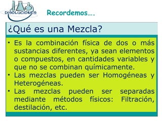 Recordemos….
¿Qué es una Mezcla?
• Es la combinación física de dos o más
sustancias diferentes, ya sean elementos
o compuestos, en cantidades variables y
que no se combinan químicamente.
• Las mezclas pueden ser Homogéneas y
Heterogéneas.
• Las mezclas pueden ser separadas
mediante métodos físicos: Filtración,
destilación, etc.
 