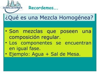 Recordemos….
¿Qué es una Mezcla Homogénea?
• Son mezclas que poseen una
composición regular.
• Los componentes se encuentran
en igual fase.
• Ejemplo: Agua + Sal de Mesa.
 
