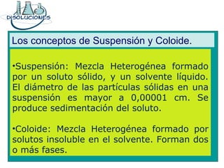 Los conceptos de Suspensión y Coloide.
•Suspensión: Mezcla Heterogénea formado
por un soluto sólido, y un solvente líquido.
El diámetro de las partículas sólidas en una
suspensión es mayor a 0,00001 cm. Se
produce sedimentación del soluto.
•Coloide: Mezcla Heterogénea formado por
solutos insoluble en el solvente. Forman dos
o más fases.
 
