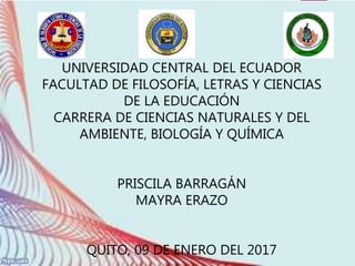 UNIVERSIDAD CENTRAL DEL ECUADOR
FACULTAD DE FILOSOFÍA, LETRAS Y CIENCIAS
DE LA EDUCACIÓN
CARRERA DE CIENCIAS NATURALES Y DEL
AMBIENTE, BIOLOGÍA Y QUÍMICA
PRISCILA BARRAGÁN
MAYRA ERAZO
QUITO, 09 DE ENERO DEL 2017
 