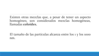 Existen otras mezclas que, a pesar de tener un aspecto
homogéneo, son considerados mezclas homogéneas,
llamadas coloides.
El tamaño de las partículas alcanza entre los 1 y los 1000
nm.
 