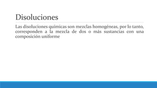 Disoluciones
Las disoluciones químicas son mezclas homogéneas, por lo tanto,
corresponden a la mezcla de dos o más sustancias con una
composición uniforme
 