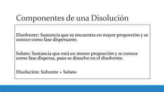 Componentes de una Disolución
Disolvente: Sustancia que se encuentra en mayor proporción y se
conoce como fase dispersante.
Soluto: Sustancia que está en menor proporción y se conoce
como fase dispersa, pues se disuelve en el disolvente.
Disolución: Solvente + Soluto
 