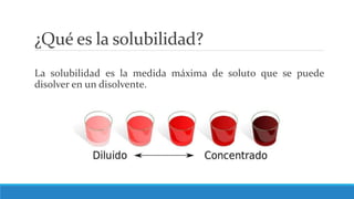 ¿Qué es la solubilidad?
La solubilidad es la medida máxima de soluto que se puede
disolver en un disolvente.
 