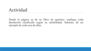 Actividad
Desde la página 33 de su libro de química, explique cada
disolución clasificada según su solubilidad, Además, dé un
ejemplo de cada una de ellas.
 
