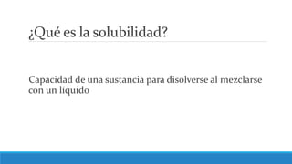 ¿Qué es la solubilidad?
Capacidad de una sustancia para disolverse al mezclarse
con un líquido
 