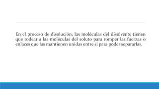 En el proceso de disolución, las moléculas del disolvente tienen
que rodear a las moléculas del soluto para romper las fuerzas o
enlaces que las mantienen unidas entre sí para poder separarlas.
 