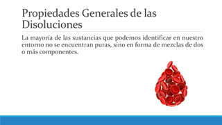 Propiedades Generales de las
Disoluciones
La mayoría de las sustancias que podemos identificar en nuestro
entorno no se encuentran puras, sino en forma de mezclas de dos
o más componentes.
 