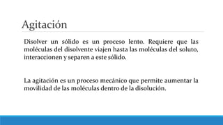 Agitación
Disolver un sólido es un proceso lento. Requiere que las
moléculas del disolvente viajen hasta las moléculas del soluto,
interaccionen y separen a este sólido.
La agitación es un proceso mecánico que permite aumentar la
movilidad de las moléculas dentro de la disolución.
 
