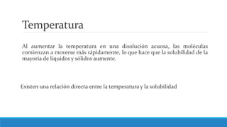 Temperatura
Al aumentar la temperatura en una disolución acuosa, las moléculas
comienzan a moverse más rápidamente, lo que hace que la solubilidad de la
mayoría de líquidos y sólidos aumente.
Existen una relación directa entre la temperatura y la solubilidad
 