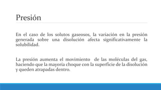 Presión
En el caso de los solutos gaseosos, la variación en la presión
generada sobre una disolución afecta significativamente la
solubilidad.
La presión aumenta el movimiento de las moléculas del gas,
haciendo que la mayoría choque con la superficie de la disolución
y queden atrapadas dentro.
 