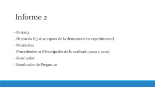 Informe 2
- Portada
- Hipótesis (Qué se espera de la demostración experimental)
- Materiales
- Procedimiento (Descripción de lo realizado paso a paso)
- Resultados
- Resolución de Preguntas
 