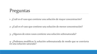 Preguntas
1- ¿Cuál es el vaso que contiene una solución de mayor concentración?
2- ¿Cuál es el vaso que contiene una solución de menor concentración?
3- ¿Algunos de estos vasos contiene una solución sobresaturada?
4- ¿Podemos modificar la solución sobresaturada de modo que se convierta
en una solución saturada?
 