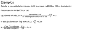 Calcular la normalidad y la molaridad de 50 gramos de Na2CO3 en 100 ml de disolución:
Peso molecular del Na2CO3 = 106
Equivalente del Na2CO3 =
peso molecular
nº de carga del catión de la sal
=
106
2
= 53
nº de Equivalentes en 50 g de Na2CO3 =
50
53
= 0,94
N =
nº de Equivalentes
litros de disolución
=
0,94
0,1
= 9,4 N
Ejemplos
 