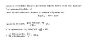 Calcular la normalidad de 20 gramos de hidróxido de berilio Be(OH)2 en 700 ml de disolución:
Peso molecular del Be(OH)2 = 43
En una disolución el hidróxido de berilio se disocia de la siguiente forma:
Be(𝑂𝐻)2 → 𝐵𝑒+2
+ 2𝑂𝐻−
Equivalente del Be(OH)2 =
peso molecular
nº de 𝑂𝐻−
=
43
2
= 21,5
nº de Equivalentes en 20 g de Be(OH)2 =
20
21,5
= 0,93
N =
nº de Equivalentes
litros de disolución
=
0,93
0,7
= 1,33 N
 