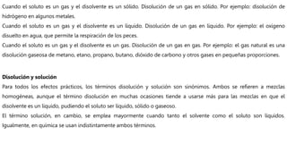 Cuando el soluto es un gas y el disolvente es un sólido. Disolución de un gas en sólido. Por ejemplo: disolución de
hidrógeno en algunos metales.
Cuando el soluto es un gas y el disolvente es un líquido. Disolución de un gas en líquido. Por ejemplo: el oxígeno
disuelto en agua, que permite la respiración de los peces.
Cuando el soluto es un gas y el disolvente es un gas. Disolución de un gas en gas. Por ejemplo: el gas natural es una
disolución gaseosa de metano, etano, propano, butano, dióxido de carbono y otros gases en pequeñas proporciones.
Disolución y solución
Para todos los efectos prácticos, los términos disolución y solución son sinónimos. Ambos se refieren a mezclas
homogéneas, aunque el término disolución en muchas ocasiones tiende a usarse más para las mezclas en que el
disolvente es un líquido, pudiendo el soluto ser líquido, sólido o gaseoso.
El término solución, en cambio, se emplea mayormente cuando tanto el solvente como el soluto son líquidos.
Igualmente, en química se usan indistintamente ambos términos.
 