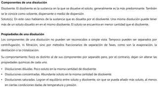 Componentes de una disolución
Disolvente. El disolvente es la sustancia en la que se disuelve el soluto, generalmente es la más predominante. También
se le conoce como solvente, dispersante o medio de dispersión.
Soluto(s). En este caso hablamos de la sustancia que es disuelta por el disolvente. Una misma disolución puede tener
más de un soluto disuelto en en el mismo disolvente. El soluto se encuentra en menor cantidad que el disolvente.
Propiedades de una disolución
Los componentes de una disolución no pueden ser reconocidos a simple vista. Tampoco pueden ser separados por
centrifugación, ni filtración, sino por métodos fraccionarios de separación de fases, como son la evaporación, la
destilación o la cristalización.
Su comportamiento físico es distinto al de sus componentes por separado pero, por el contrario, dejan sin alterar las
propiedades químicas de cada uno.
• Disoluciones diluidas. Poco soluto en la misma cantidad de disolvente.
• Disoluciones concentradas. Abundante soluto en la misma cantidad de disolvente.
• Disoluciones saturadas. Logran el equilibrio entre soluto y disolvente, sin que se pueda añadir más soluto, al menos
en ciertas condiciones dadas de temperatura y presión.
 