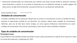• Disoluciones sobresaturadas. Son disoluciones que contienen más soluto del que tendría la disolución saturada a
cierta temperatura y presión. Si se aumenta la temperatura de una disolución saturada, es posible agregar más
soluto, pero si se deja enfriar lentamente, se puede transformar en una disolución sobresaturada.
Azúcar disuelto en agua. Disolución solido sobre liquido
Unidades de concentración
El estudio cuantitativo de una disolución requiere que se conozca su concentración, es decir, la cantidad de soluto
presente en determinada cantidad de una disolución. Los químicos utilizan varias unidades de concentración
diferentes; cada una de ellas tiene ciertas ventajas, así como algunas limitaciones. Examinaremos las cuatro
unidades de concentración más comunes: porcentaje en masa, fracción molar, molaridad y molalidad.
Porcentaje en masa
El porcentaje en masa (también llamado porcentaje en peso o peso porcentual) es la relación de la masa de un soluto
en la masa de la disolución, multiplicado por 100%:
Tipos de unidades de concentración
 