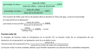 Una muestra de 0.892 g de cloruro de potasio (KCl) se disuelve en 54.6 g de agua. ¿Cuál es el porcentaje
en masa de KCl en la disolución?
porcentaje en masa de KCl=
𝑚𝑎𝑠𝑎 𝑑𝑒 𝑠𝑜𝑙𝑢𝑡𝑜
𝑚𝑎𝑠𝑎 𝑑𝑒 𝑙𝑎 𝑑𝑖𝑠𝑜𝑙𝑢𝑐𝑖ó𝑛
𝑥 100%
=
0,892𝑔
0,892𝑔+54,𝑔
𝑥 100% =1,61%
Fracción molar (X)
El concepto de fracción molar lo introdujimos en la sección 5.6. La fracción molar de un componente de una
disolución, el componente A, se representa como XA y se define como
Fracción molar del componente A=𝑋𝐴=
𝑚𝑜𝑙𝑒𝑠 𝑑𝑒 𝐴
𝑠𝑢𝑚𝑎 𝑑𝑒 𝑙𝑜𝑠 𝑚𝑜𝑙𝑒𝑠 𝑑𝑒 𝑡𝑜𝑑𝑜𝑠 𝑙𝑜𝑠 𝑐𝑜𝑚𝑝𝑜𝑛𝑒𝑛𝑡𝑒𝑠
La fracción molar no tiene unidades, debido a que también representa una relación de dos cantidades semejantes.
 