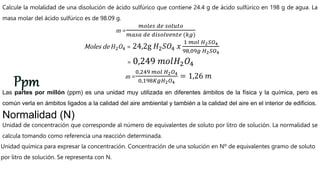 Calcule la molalidad de una disolución de ácido sulfúrico que contiene 24.4 g de ácido sulfúrico en 198 g de agua. La
masa molar del ácido sulfúrico es de 98.09 g.
m =
𝑚𝑜𝑙𝑒𝑠 𝑑𝑒 𝑠𝑜𝑙𝑢𝑡𝑜
𝑚𝑎𝑠𝑎 𝑑𝑒 𝑑𝑖𝑠𝑜𝑙𝑣𝑒𝑛𝑡𝑒 (𝑘𝑔)
Moles de 𝐻2𝑂4 = 24,2g 𝐻2𝑆𝑂4 𝑥
1 𝑚𝑜𝑙 𝐻2𝑆𝑂4
98,09𝑔 𝐻2𝑆𝑂4
= 0,249 𝑚𝑜𝑙𝐻2𝑂4
m =
0,249 𝑚𝑜𝑙 𝐻2𝑂4
0,198𝐾𝑔𝐻2𝑂4
= 1,26 𝑚
Las partes por millón (ppm) es una unidad muy utilizada en diferentes ámbitos de la física y la química, pero es
común verla en ámbitos ligados a la calidad del aire ambiental y también a la calidad del aire en el interior de edificios.
Normalidad (N)
Unidad de concentración que corresponde al número de equivalentes de soluto por litro de solución. La normalidad se
calcula tomando como referencia una reacción determinada.
Unidad química para expresar la concentración. Concentración de una solución en Nº de equivalentes gramo de soluto
por litro de solución. Se representa con N.
 