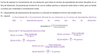 Forma de expresar la concentración de una disolución que indica el número de equivalentes de soluto disueltos en un
litro de disolución. Se presenta por la letra N. Se usa en análisis químico y reaciones ácido-base o redox, pero se tiende
a sustituir por molaridad o concentración molar.
N = (Equivalentes de soluto)/(Litros de solución) o a menudo se establece la forma más simple como:
N = equiv/L
La Normalidad (N) o Concentración Normal de una disolución es el número de Equivalentes Químicos
(EQ) o equivalentes-gramo de soluto por litro de disolución:
Cálculo del nº de Equivalentes Químicos (EQ):
EQ de un ácido =
Peso molecular
nº de 𝐻+
EQ de H2SO4 =
98
2
= 49 gramos
EQ de una base =
Peso molecular
nº de 𝑂𝐻−
EQ de NaOH =
40
1 = 40 gramos
EQ de una sal =
Peso molecular
carga del catión o anión
EQ de Na2CO3 =
106
2 = 53 gramos
 