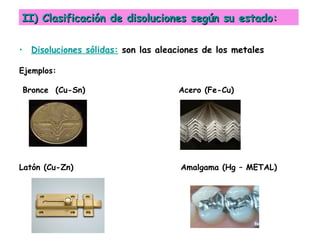II) Clasificación de disoluciones según su estado:

• Disoluciones sólidas: son las aleaciones de los metales

Ejemplos:

Bronce (Cu-Sn)                       Acero (Fe-Cu)




Latón (Cu-Zn)                        Amalgama (Hg – METAL)
 