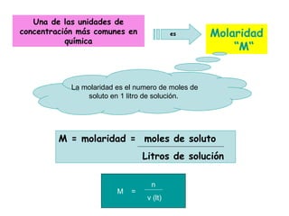 Una de las unidades de
concentración más comunes en               es       Molaridad
           química
                                                        “M“


            La molaridad es el numero de moles de
                soluto en 1 litro de solución.




         M = molaridad = moles de soluto
                                 Litros de solución

                                   n
                         M   =
                                  v (lt)
 