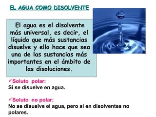 EL AGUA COMO DISOLVENTE


   El agua es el disolvente
 más universal, es decir, el
 líquido que más sustancias
disuelve y ello hace que sea
 una de las sustancias más
importantes en el ámbito de
       las disoluciones.
Soluto polar:
Si se disuelve en agua.

Soluto no polar:
No se disuelve el agua, pero sí en disolventes no
polares.
 
