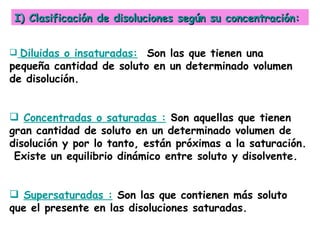 I) Clasificación de disoluciones según su concentración:


 Diluidas o insaturadas: Son las que tienen una
pequeña cantidad de soluto en un determinado volumen
de disolución.


 Concentradas o saturadas : Son aquellas que tienen
gran cantidad de soluto en un determinado volumen de
disolución y por lo tanto, están próximas a la saturación.
 Existe un equilibrio dinámico entre soluto y disolvente.


 Supersaturadas : Son las que contienen más soluto
que el presente en las disoluciones saturadas.
 