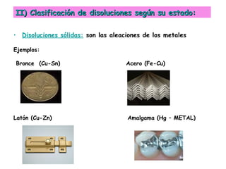• Disoluciones sólidas: son las aleaciones de los metales
Ejemplos:
Bronce (Cu-Sn) Acero (Fe-Cu)
Latón (Cu-Zn) Amalgama (Hg – METAL)
II) Clasificación de disoluciones según su estado:II) Clasificación de disoluciones según su estado:
 