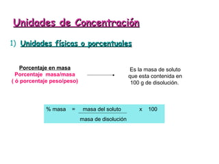 Unidades de Concentración

1) Unidades físicas o porcentuales


    Porcentaje en masa                           Es la masa de soluto
  Porcentaje masa/masa                           que esta contenida en
( ó porcentaje peso/peso)                         100 g de disolución.



            % masa    =      masa del soluto         x   100
                            masa de disolución
 