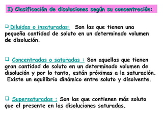I) Clasificación de disoluciones según su concentración:


 Diluidas o insaturadas: Son las que tienen una
pequeña cantidad de soluto en un determinado volumen
de disolución.


 Concentradas o saturadas : Son aquellas que tienen
gran cantidad de soluto en un determinado volumen de
disolución y por lo tanto, están próximas a la saturación.
 Existe un equilibrio dinámico entre soluto y disolvente.


 Supersaturadas : Son las que contienen más soluto
que el presente en las disoluciones saturadas.
 