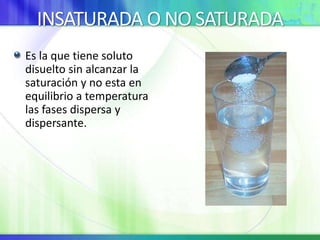 INSATURADA O NO SATURADA
Es la que tiene soluto
disuelto sin alcanzar la
saturación y no esta en
equilibrio a temperatura
las fases dispersa y
dispersante.
 