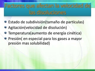 Factores que afectan la velocidad de
las disoluciones
Estado de subdivisión(tamaño de partículas)
Agitación(velocidad de disolución)
Temperatura(aumento de energía cinética)
Presión( en especial para los gases a mayor
presión mas solubilidad)
 