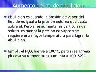 Aumento del pt. de ebullición
Ebullición es cuando la presión de vapor del
liquido es igual a la presión externa que actúa
sobre el. Pero si se aumenta las partículas de
soluto, es menor la presión de vapor y se
requiere una mayor temperatura para lograr la
ebullición.
Ejmpl : el H2O, hierve a 100°C, pero si se agrega
glucosa su temperatura aumenta a 100, 52°C
 